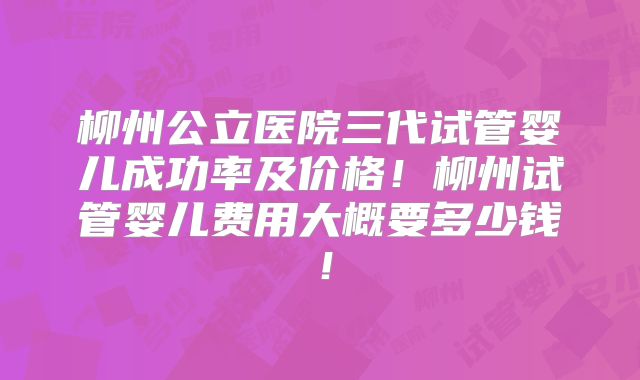 柳州公立医院三代试管婴儿成功率及价格！柳州试管婴儿费用大概要多少钱！