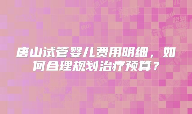 唐山试管婴儿费用明细，如何合理规划治疗预算？