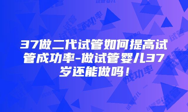 37做二代试管如何提高试管成功率-做试管婴儿37岁还能做吗！