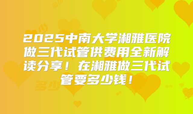2025中南大学湘雅医院做三代试管供费用全新解读分享！在湘雅做三代试管要多少钱！