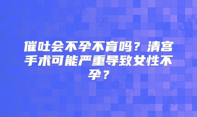 催吐会不孕不育吗？清宫手术可能严重导致女性不孕？