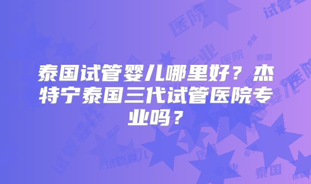 泰国试管婴儿哪里好？杰特宁泰国三代试管医院专业吗？