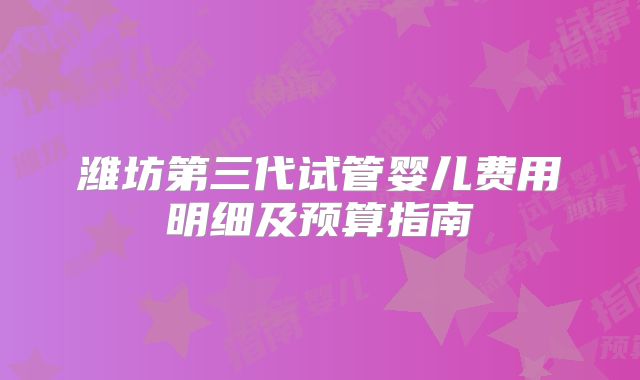 潍坊第三代试管婴儿费用明细及预算指南