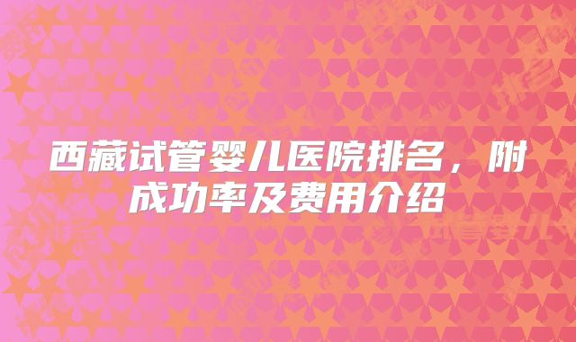 西藏试管婴儿医院排名，附成功率及费用介绍