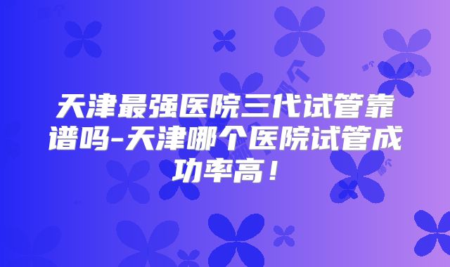 天津最强医院三代试管靠谱吗-天津哪个医院试管成功率高！