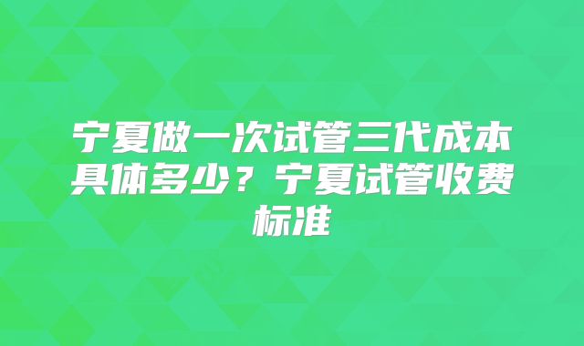 宁夏做一次试管三代成本具体多少？宁夏试管收费标准
