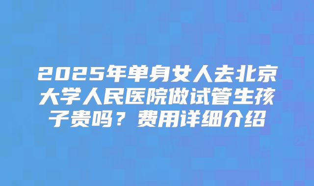 2025年单身女人去北京大学人民医院做试管生孩子贵吗？费用详细介绍
