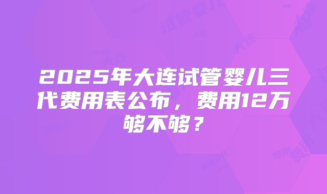2025年大连试管婴儿三代费用表公布，费用12万够不够？