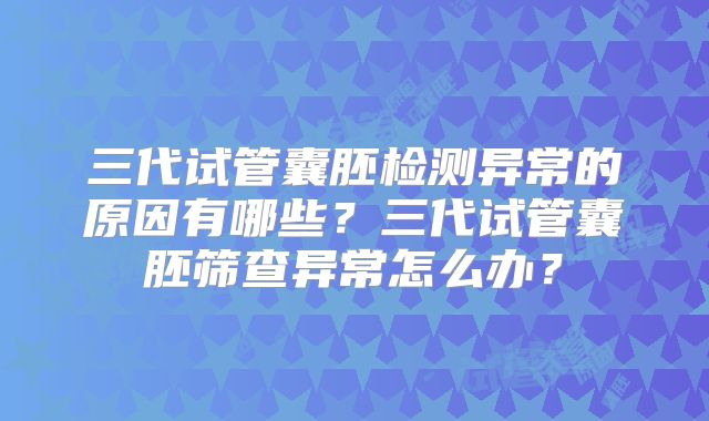 三代试管囊胚检测异常的原因有哪些？三代试管囊胚筛查异常怎么办？