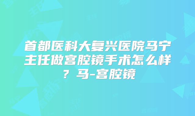首都医科大复兴医院马宁主任做宫腔镜手术怎么样？马-宫腔镜