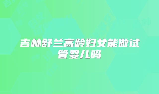 吉林舒兰高龄妇女能做试管婴儿吗