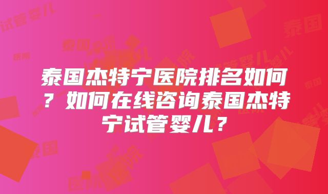 泰国杰特宁医院排名如何？如何在线咨询泰国杰特宁试管婴儿？