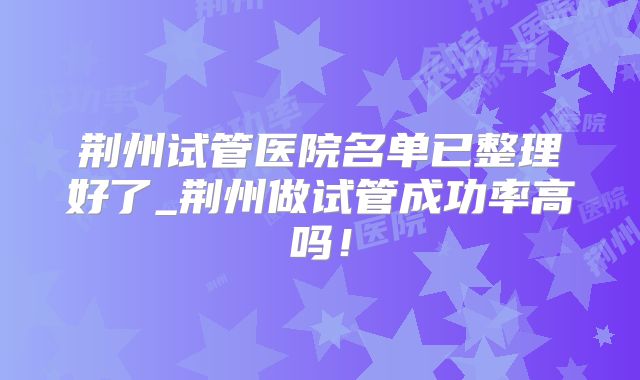 荆州试管医院名单已整理好了_荆州做试管成功率高吗!