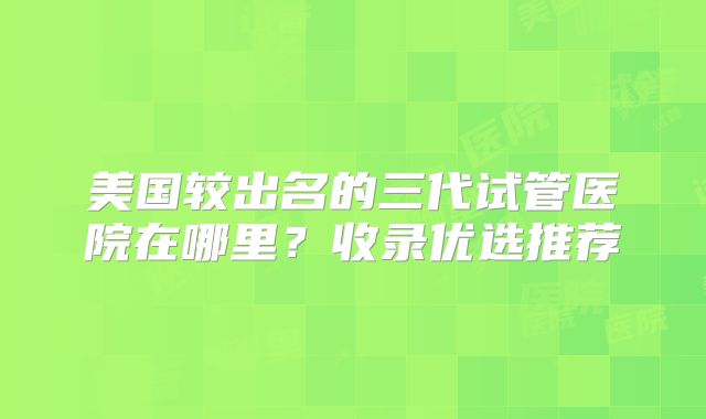 美国较出名的三代试管医院在哪里?收录优选推荐