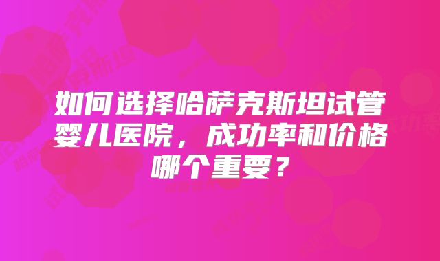 如何选择哈萨克斯坦试管婴儿医院，成功率和价格哪个重要？