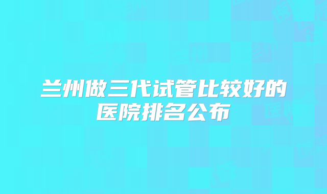 兰州做三代试管比较好的医院排名公布