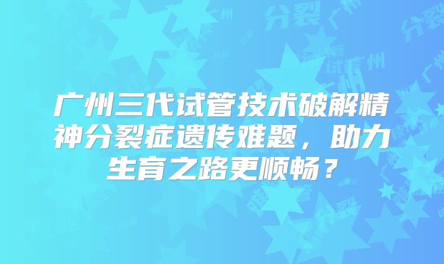 广州三代试管技术破解精神分裂症遗传难题，助力生育之路更顺畅？