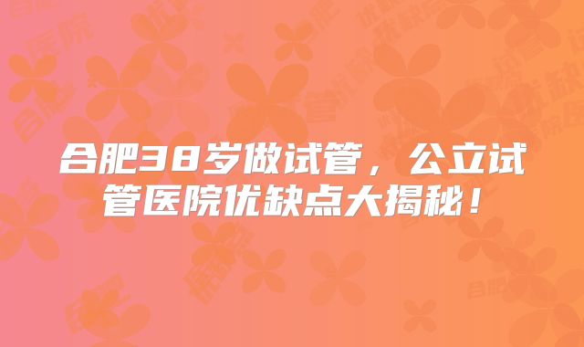 合肥38岁做试管，公立试管医院优缺点大揭秘！