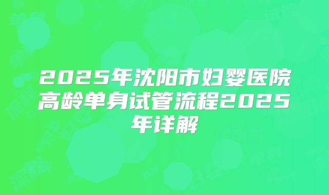 2025年沈阳市妇婴医院高龄单身试管流程2025年详解