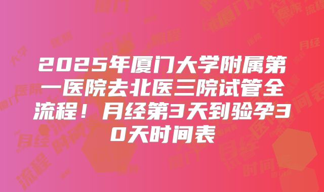 2025年厦门大学附属第一医院去北医三院试管全流程！月经第3天到验孕30天时间表