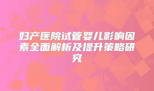 妇产医院试管婴儿影响因素全面解析及提升策略研究