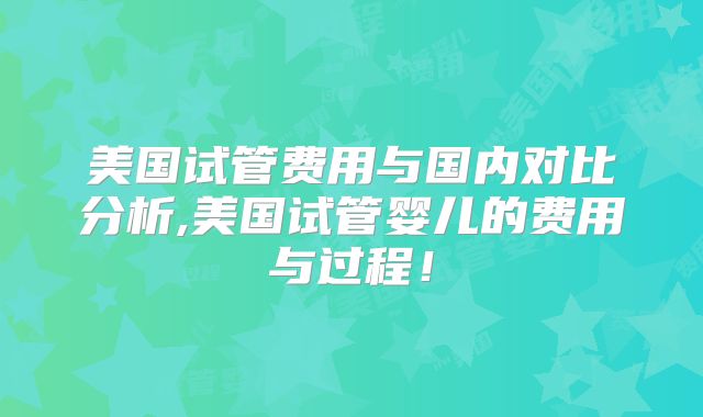 美国试管费用与国内对比分析,美国试管婴儿的费用与过程!