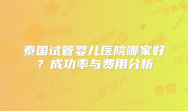 泰国试管婴儿医院哪家好？成功率与费用分析