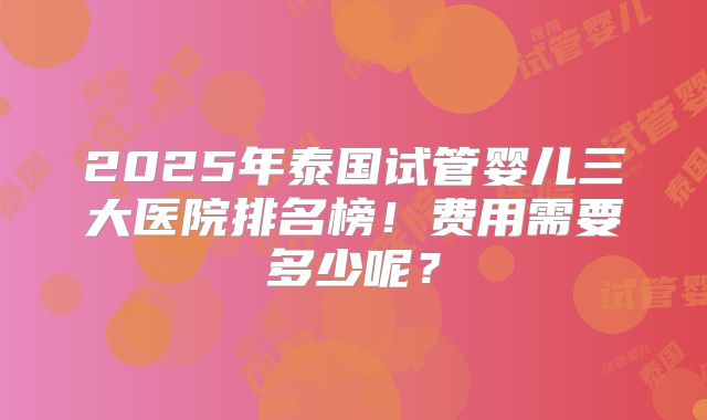 2025年泰国试管婴儿三大医院排名榜！费用需要多少呢？