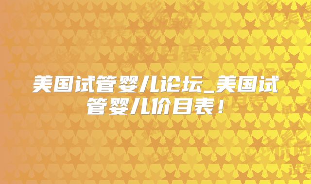 美国试管婴儿论坛_美国试管婴儿价目表!