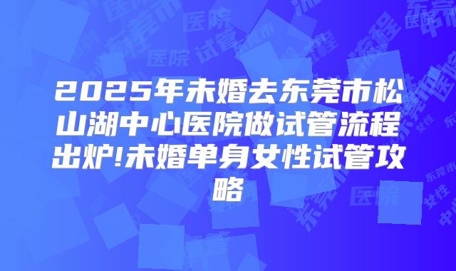2025年未婚去东莞市松山湖中心医院做试管流程出炉!未婚单身女性试管攻略