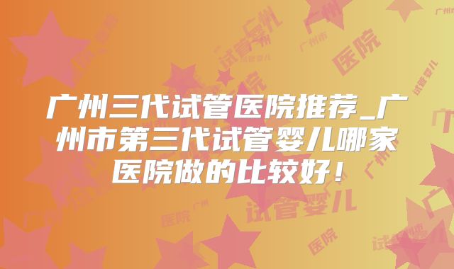 广州三代试管医院推荐_广州市第三代试管婴儿哪家医院做的比较好！
