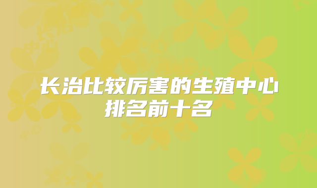 长治比较厉害的生殖中心排名前十名
