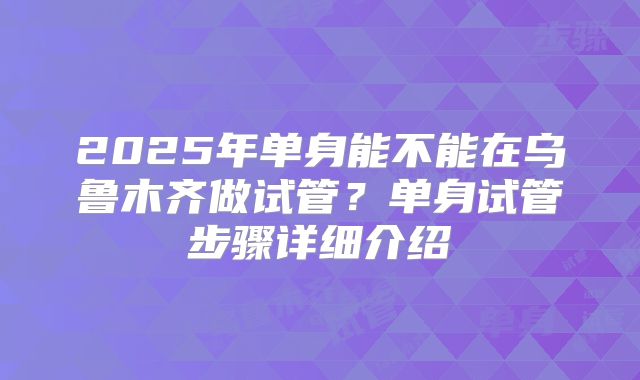 2025年单身能不能在乌鲁木齐做试管？单身试管步骤详细介绍