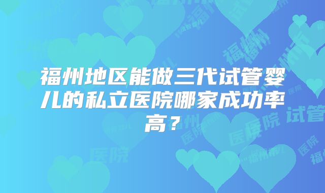 福州地区能做三代试管婴儿的私立医院哪家成功率高？