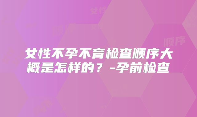女性不孕不育检查顺序大概是怎样的？-孕前检查