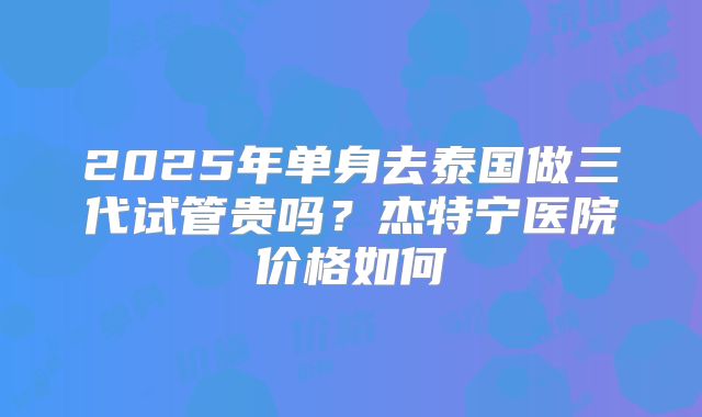 2025年单身去泰国做三代试管贵吗？杰特宁医院价格如何