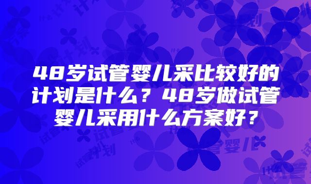 48岁试管婴儿采比较好的计划是什么？48岁做试管婴儿采用什么方案好？