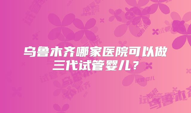 乌鲁木齐哪家医院可以做三代试管婴儿?