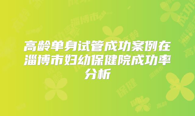 高龄单身试管成功案例在淄博市妇幼保健院成功率分析