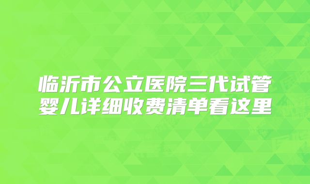 临沂市公立医院三代试管婴儿详细收费清单看这里