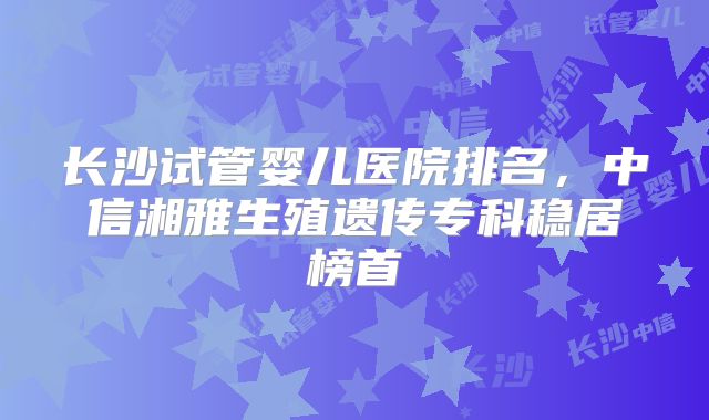 长沙试管婴儿医院排名，中信湘雅生殖遗传专科稳居榜首