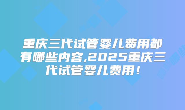 重庆三代试管婴儿费用都有哪些内容,2025重庆三代试管婴儿费用！
