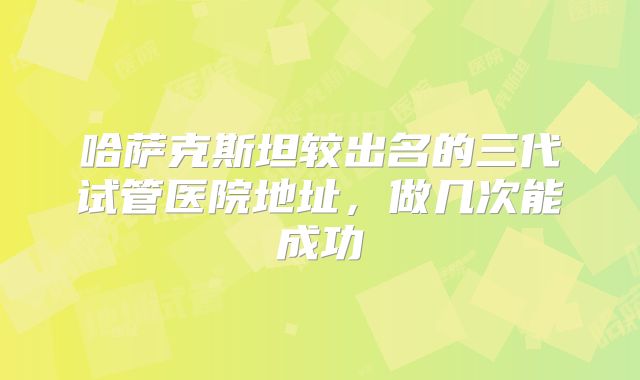 哈萨克斯坦较出名的三代试管医院地址，做几次能成功