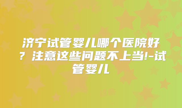 济宁试管婴儿哪个医院好?注意这些问题不上当!-试管婴儿