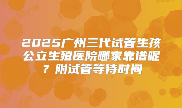 2025广州三代试管生孩公立生殖医院哪家靠谱呢？附试管等待时间