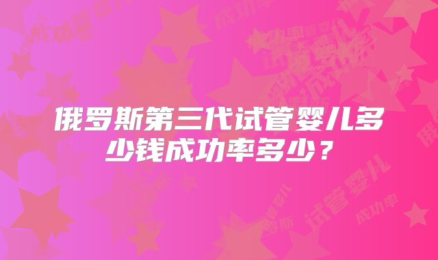 俄罗斯第三代试管婴儿多少钱成功率多少？