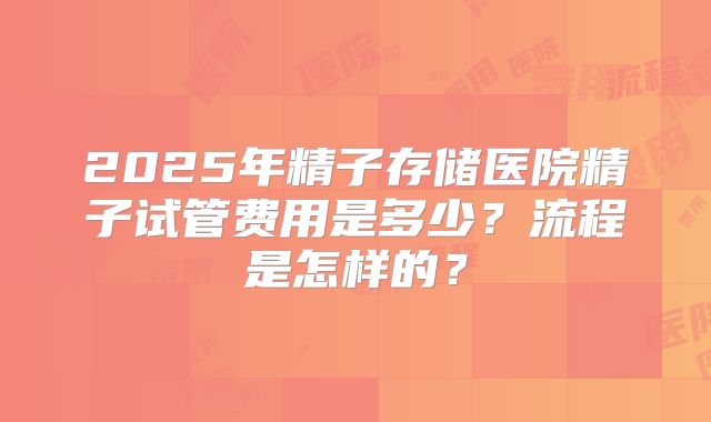 2025年精子存储医院精子试管费用是多少？流程是怎样的？