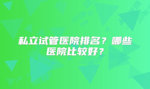 私立试管医院排名？哪些医院比较好？