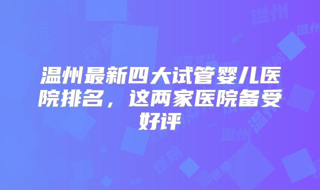 温州最新四大试管婴儿医院排名，这两家医院备受好评
