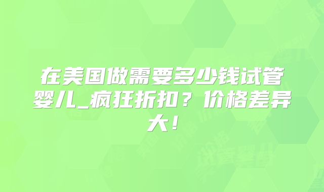 在美国做需要多少钱试管婴儿_疯狂折扣?价格差异大!